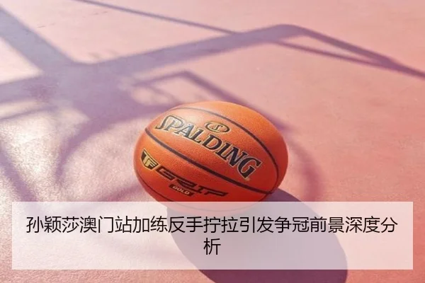 孙颖莎澳门站加练反手拧拉引发争冠前景深度分析